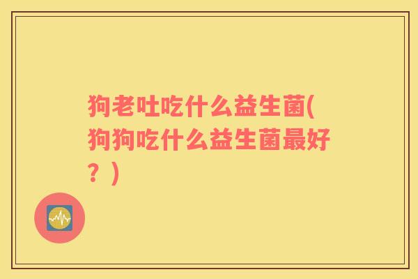狗老吐吃什么益生菌(狗狗吃什么益生菌最好？)