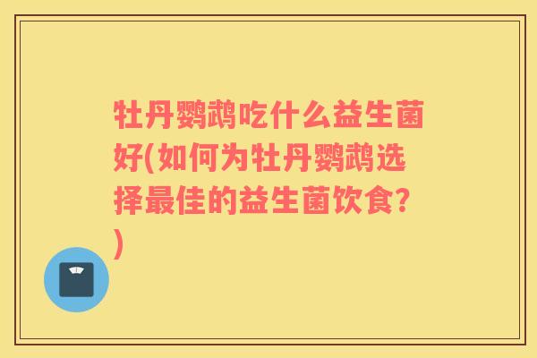 牡丹鹦鹉吃什么益生菌好(如何为牡丹鹦鹉选择最佳的益生菌饮食？)