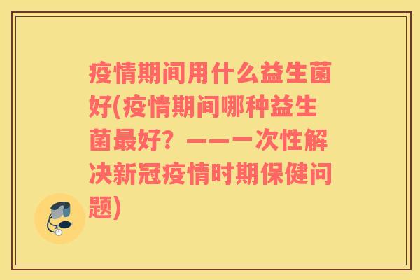 疫情期间用什么益生菌好(疫情期间哪种益生菌最好？——一次性解决新冠疫情时期保健问题)