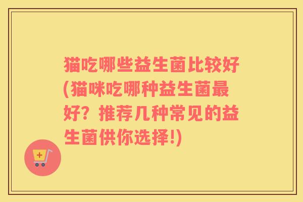 猫吃哪些益生菌比较好(猫咪吃哪种益生菌最好？推荐几种常见的益生菌供你选择!)