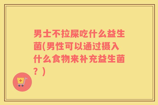 男士不拉屎吃什么益生菌(男性可以通过摄入什么食物来补充益生菌？)