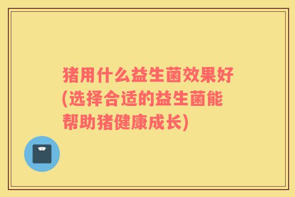 猪用什么益生菌效果好(选择合适的益生菌能帮助猪健康成长)