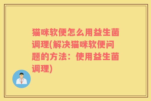 猫咪软便怎么用益生菌调理(解决猫咪软便问题的方法：使用益生菌调理)