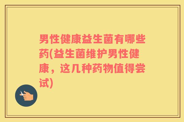 男性健康益生菌有哪些药(益生菌维护男性健康，这几种药物值得尝试)
