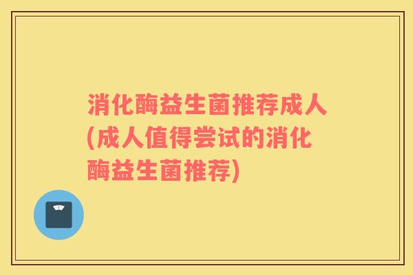 消化酶益生菌推荐成人(成人值得尝试的消化酶益生菌推荐)