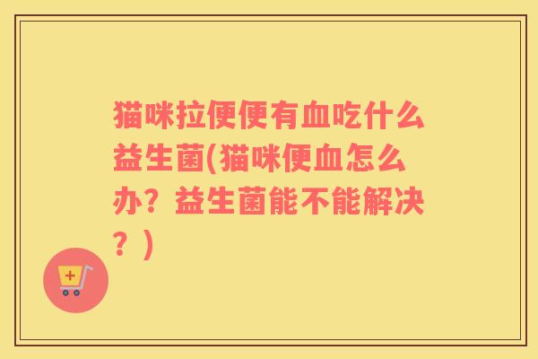 猫咪拉便便有血吃什么益生菌(猫咪便血怎么办？益生菌能不能解决？)