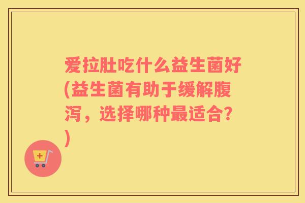爱拉肚吃什么益生菌好(益生菌有助于缓解,选择哪种适合?) 爱拉肚吃什么益生菌好(益生菌有助于缓解,选择哪种适合?)