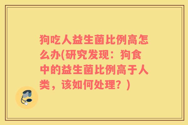 狗吃人益生菌比例高怎么办(研究发现：狗食中的益生菌比例高于人类，该如何处理？)