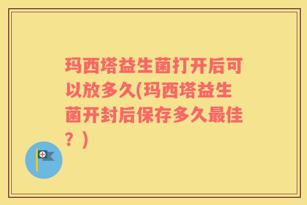 玛西塔益生菌打开后可以放多久(玛西塔益生菌开封后保存多久最佳？)