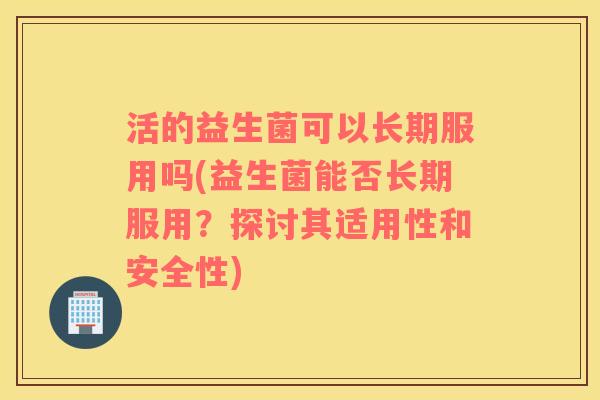 活的益生菌可以长期服用吗(益生菌能否长期服用？探讨其适用性和安全性)