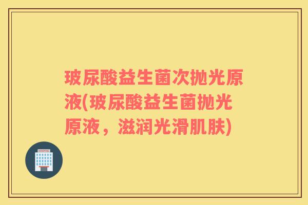 玻尿酸益生菌次抛光原液(玻尿酸益生菌抛光原液，滋润光滑肌肤)