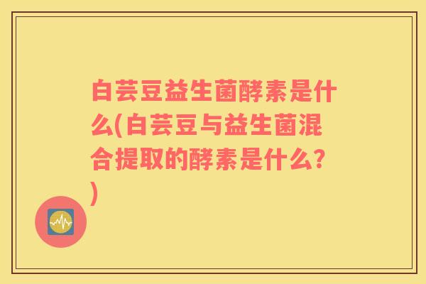 白芸豆益生菌酵素是什么(白芸豆与益生菌混合提取的酵素是什么？)