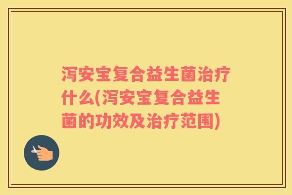 泻安宝复合益生菌治疗什么(泻安宝复合益生菌的功效及治疗范围)