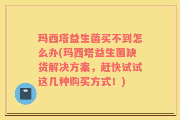 玛西塔益生菌买不到怎么办(玛西塔益生菌缺货解决方案，赶快试试这几种购买方式！)