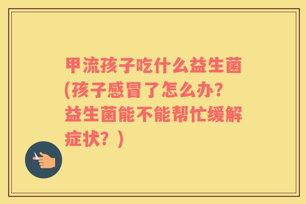 甲流孩子吃什么益生菌(孩子感冒了怎么办？益生菌能不能帮忙缓解症状？)