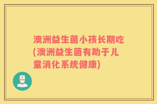 澳洲益生菌小孩长期吃(澳洲益生菌有助于儿童消化系统健康)