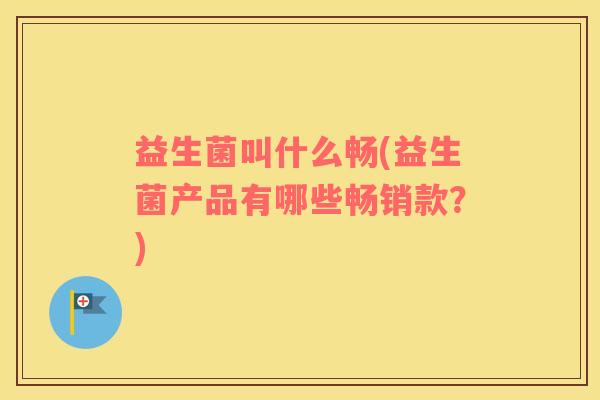 益生菌叫什么畅(益生菌产品有哪些畅销款？)