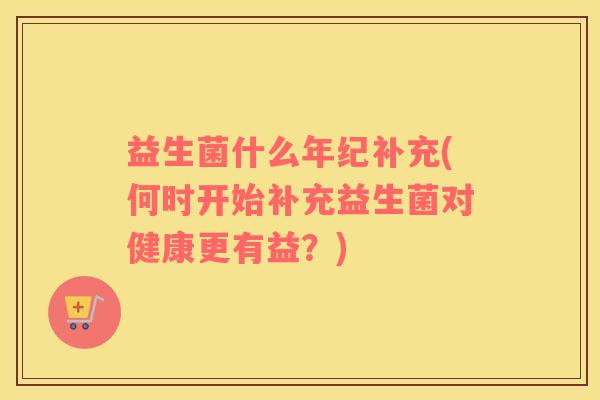 益生菌什么年纪补充(何时开始补充益生菌对健康更有益？)
