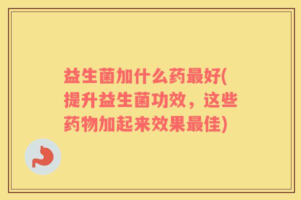 益生菌加什么药最好(提升益生菌功效，这些药物加起来效果最佳)
