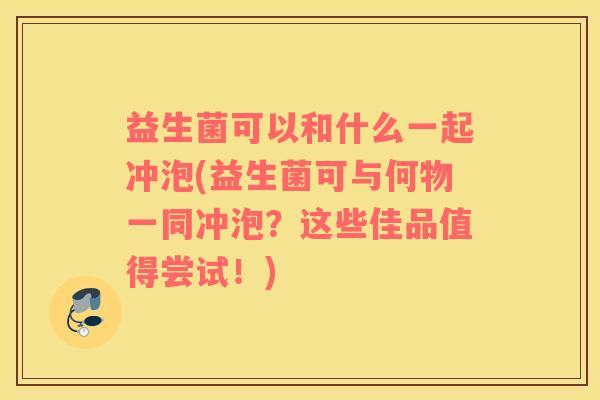 益生菌可以和什么一起冲泡(益生菌可与何物一同冲泡？这些佳品值得尝试！)