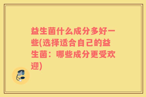 益生菌什么成分多好一些(选择适合自己的益生菌：哪些成分更受欢迎)