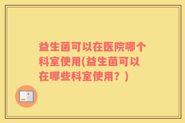 益生菌可以在医院哪个科室使用(益生菌可以在哪些科室使用？)