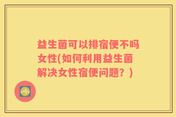 益生菌可以排宿便不吗女性(如何利用益生菌解决女性宿便问题？)