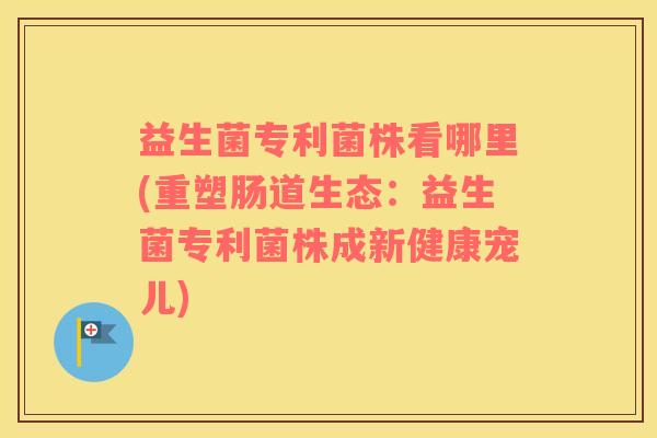 益生菌专利菌株看哪里(重塑肠道生态：益生菌专利菌株成新健康宠儿)