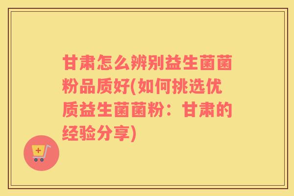 甘肃怎么辨别益生菌菌粉品质好(如何挑选优质益生菌菌粉：甘肃的经验分享)