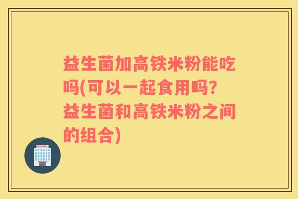 益生菌加高铁米粉能吃吗(可以一起食用吗？益生菌和高铁米粉之间的组合)