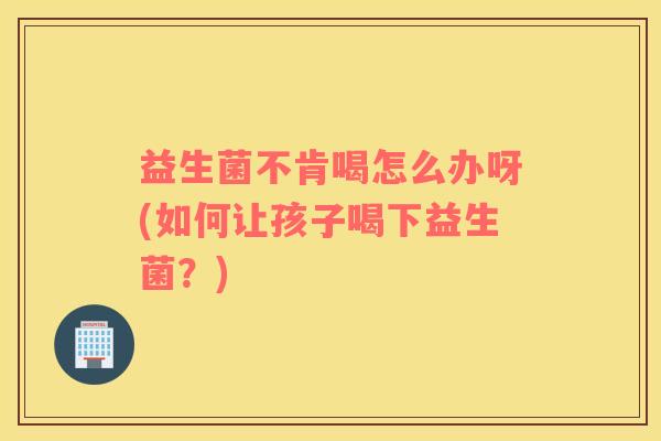 益生菌不肯喝怎么办呀(如何让孩子喝下益生菌？)