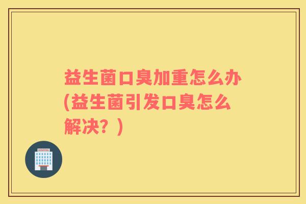益生菌口臭加重怎么办(益生菌引发口臭怎么解决？)