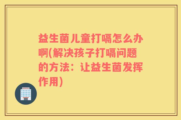 益生菌儿童打嗝怎么办啊(解决孩子打嗝问题的方法:让益生菌发挥作用) 益生菌儿童打嗝怎么办啊(解决孩子打嗝问题的方法:让益生菌发挥作用)