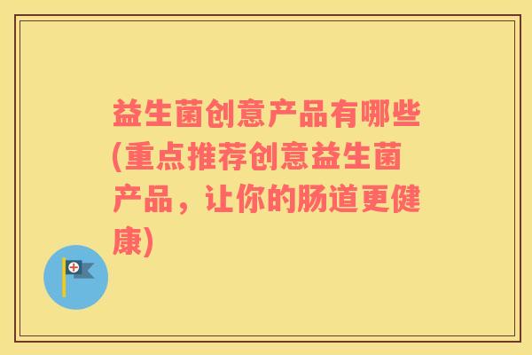 益生菌创意产品有哪些(重点推荐创意益生菌产品，让你的肠道更健康)