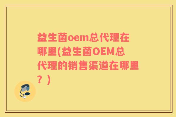 益生菌oem总代理在哪里(益生菌OEM总代理的销售渠道在哪里？)