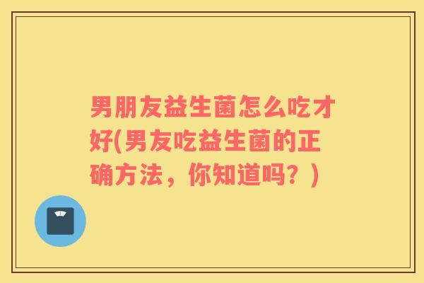 男朋友益生菌怎么吃才好(男友吃益生菌的正确方法，你知道吗？)