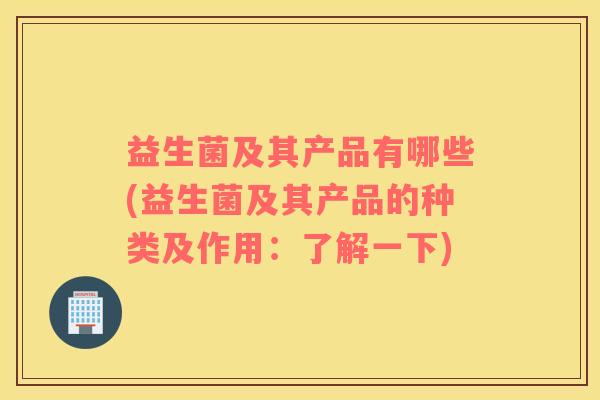 益生菌及其产品有哪些(益生菌及其产品的种类及作用：了解一下)