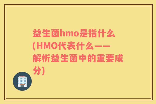 益生菌hmo是指什么(HMO代表什么——解析益生菌中的重要成分)