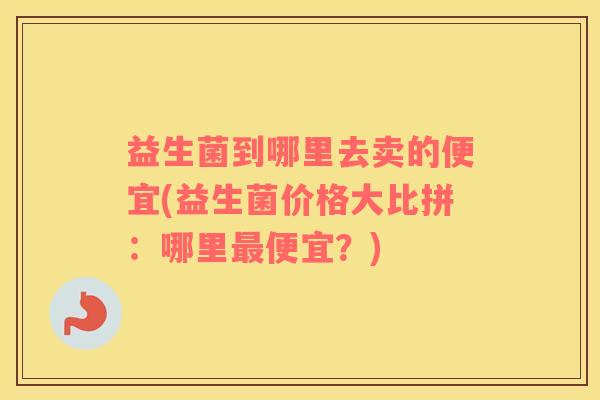 益生菌到哪里去卖的便宜(益生菌价格大比拼：哪里最便宜？)