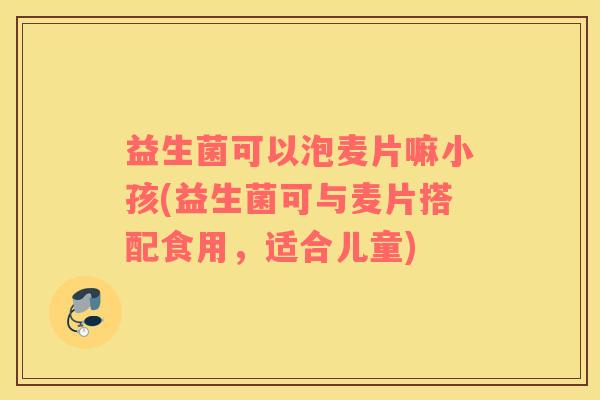 益生菌可以泡麦片嘛小孩(益生菌可与麦片搭配食用，适合儿童)