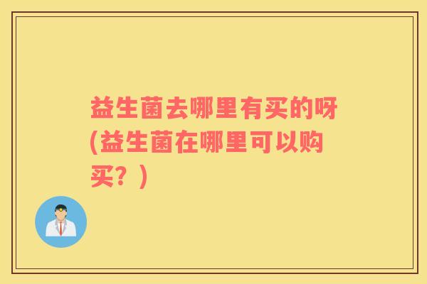 益生菌去哪里有买的呀(益生菌在哪里可以购买？)