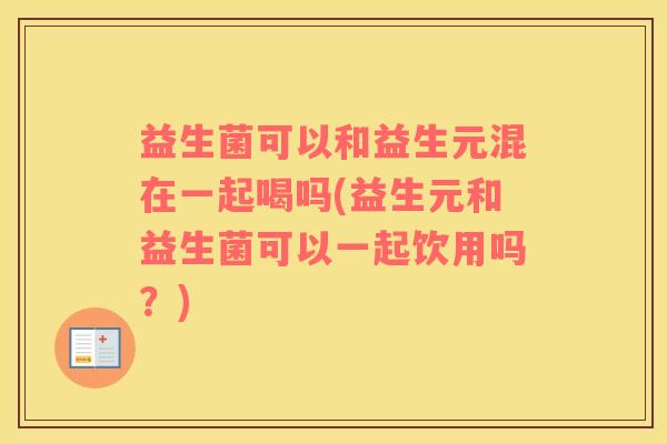 益生菌可以和益生元混在一起喝吗(益生元和益生菌可以一起饮用吗？)