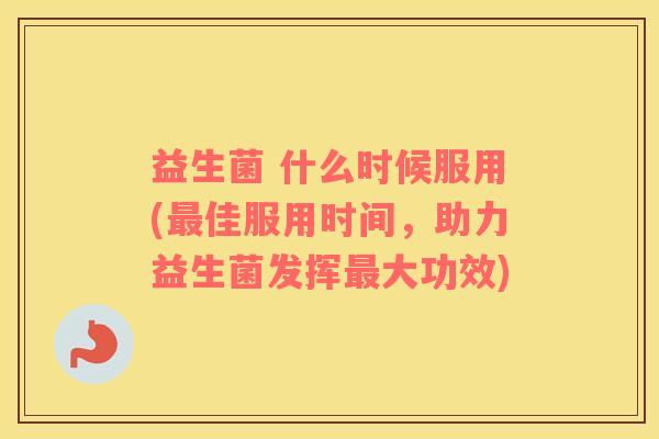 益生菌 什么时候服用(最佳服用时间，助力益生菌发挥最大功效)