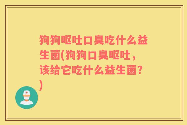 狗狗呕吐口臭吃什么益生菌(狗狗口臭呕吐，该给它吃什么益生菌？)