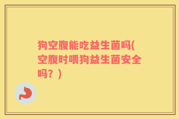 狗空腹能吃益生菌吗(空腹时喂狗益生菌安全吗？)