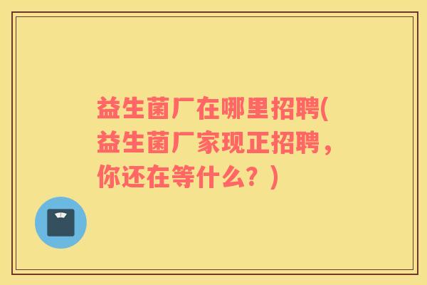 益生菌厂在哪里招聘(益生菌厂家现正招聘，你还在等什么？)