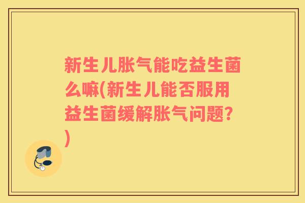 新生儿胀气能吃益生菌么嘛(新生儿能否服用益生菌缓解胀气问题？)