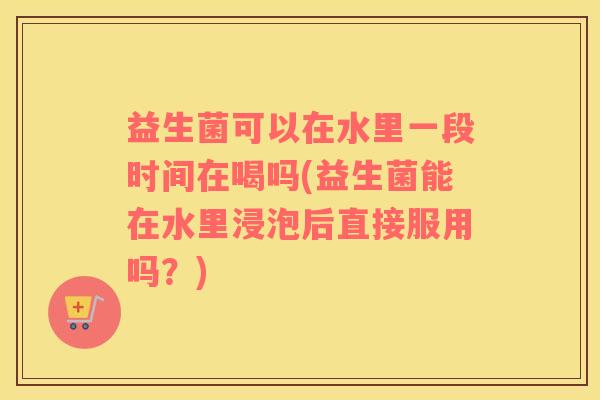 益生菌可以在水里一段时间在喝吗(益生菌能在水里浸泡后直接服用吗？)