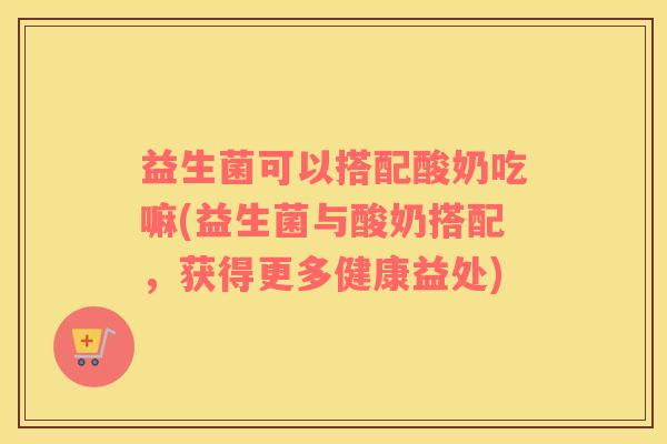 益生菌可以搭配酸奶吃嘛(益生菌与酸奶搭配，获得更多健康益处)