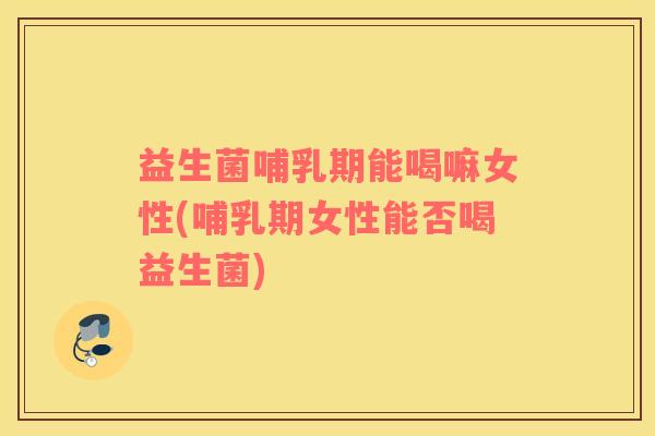 益生菌哺乳期能喝嘛女性(哺乳期女性能否喝益生菌)